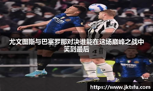 尤文图斯与巴塞罗那对决谁能在这场巅峰之战中笑到最后
