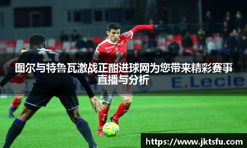 图尔与特鲁瓦激战正酣进球网为您带来精彩赛事直播与分析