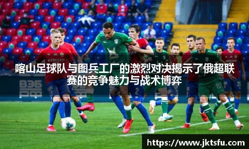 喀山足球队与图兵工厂的激烈对决揭示了俄超联赛的竞争魅力与战术博弈